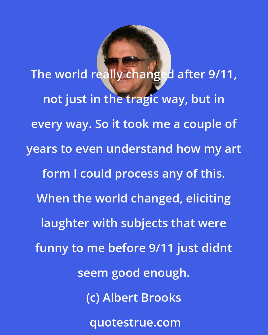 Albert Brooks: The world really changed after 9/11, not just in the tragic way, but in every way. So it took me a couple of years to even understand how my art form I could process any of this. When the world changed, eliciting laughter with subjects that were funny to me before 9/11 just didnt seem good enough.