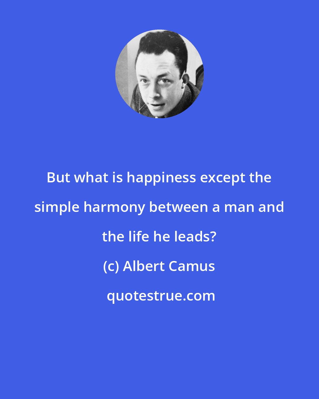 Albert Camus: But what is happiness except the simple harmony between a man and the life he leads?