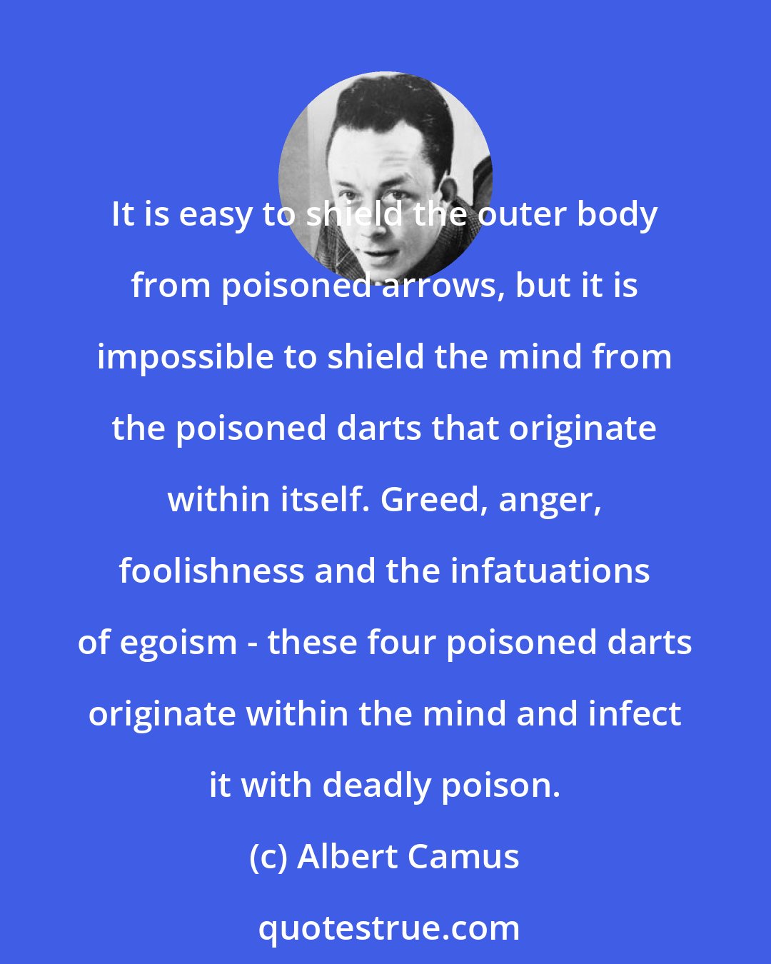 Albert Camus: It is easy to shield the outer body from poisoned arrows, but it is impossible to shield the mind from the poisoned darts that originate within itself. Greed, anger, foolishness and the infatuations of egoism - these four poisoned darts originate within the mind and infect it with deadly poison.