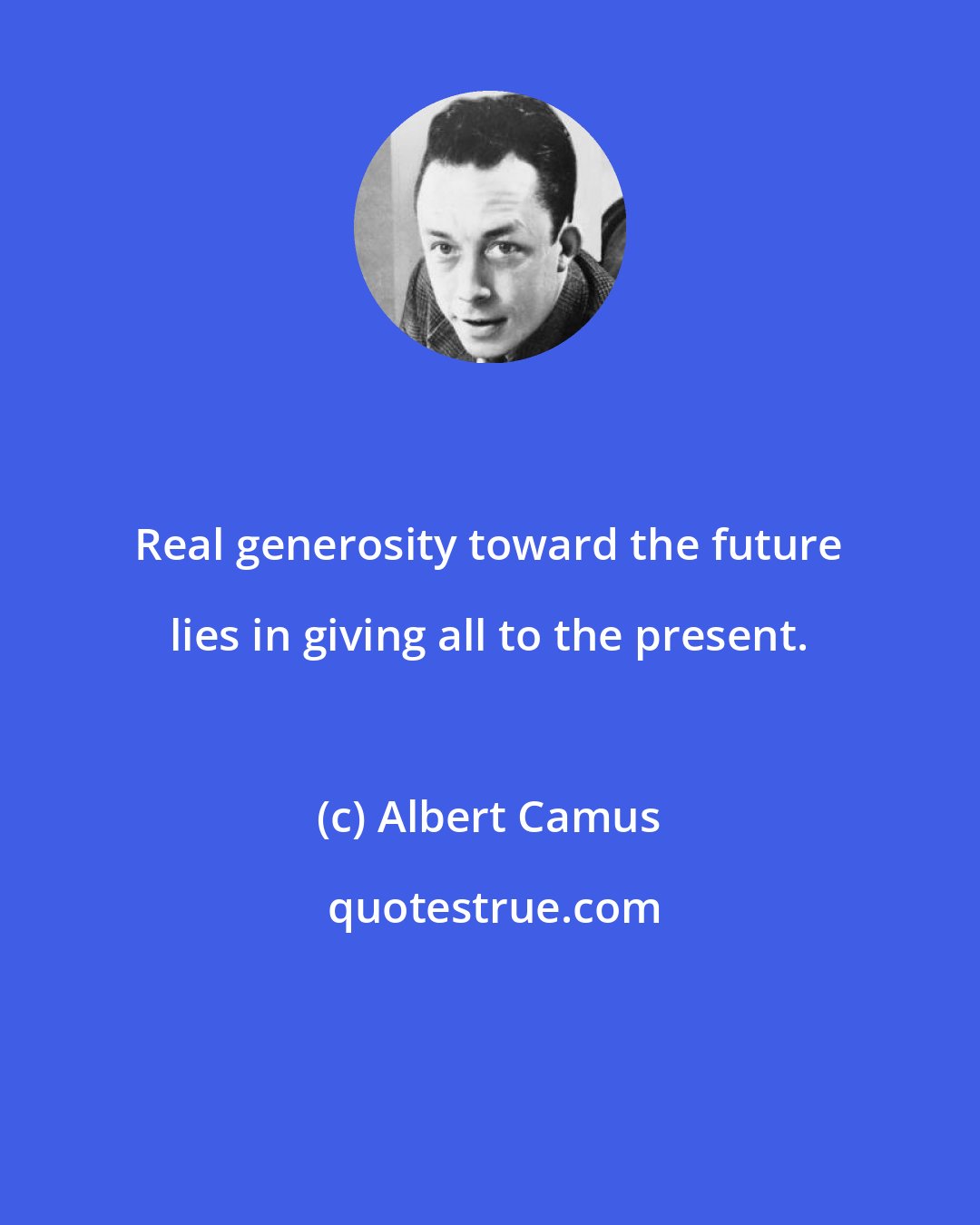 Albert Camus: Real generosity toward the future lies in giving all to the present.