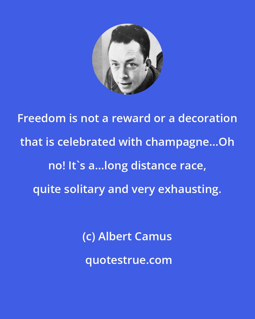 Albert Camus: Freedom is not a reward or a decoration that is celebrated with champagne...Oh no! It's a...long distance race, quite solitary and very exhausting.