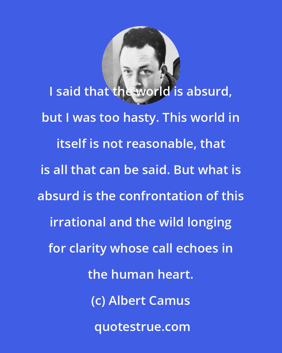 Albert Camus: I said that the world is absurd, but I was too hasty. This world in itself is not reasonable, that is all that can be said. But what is absurd is the confrontation of this irrational and the wild longing for clarity whose call echoes in the human heart.