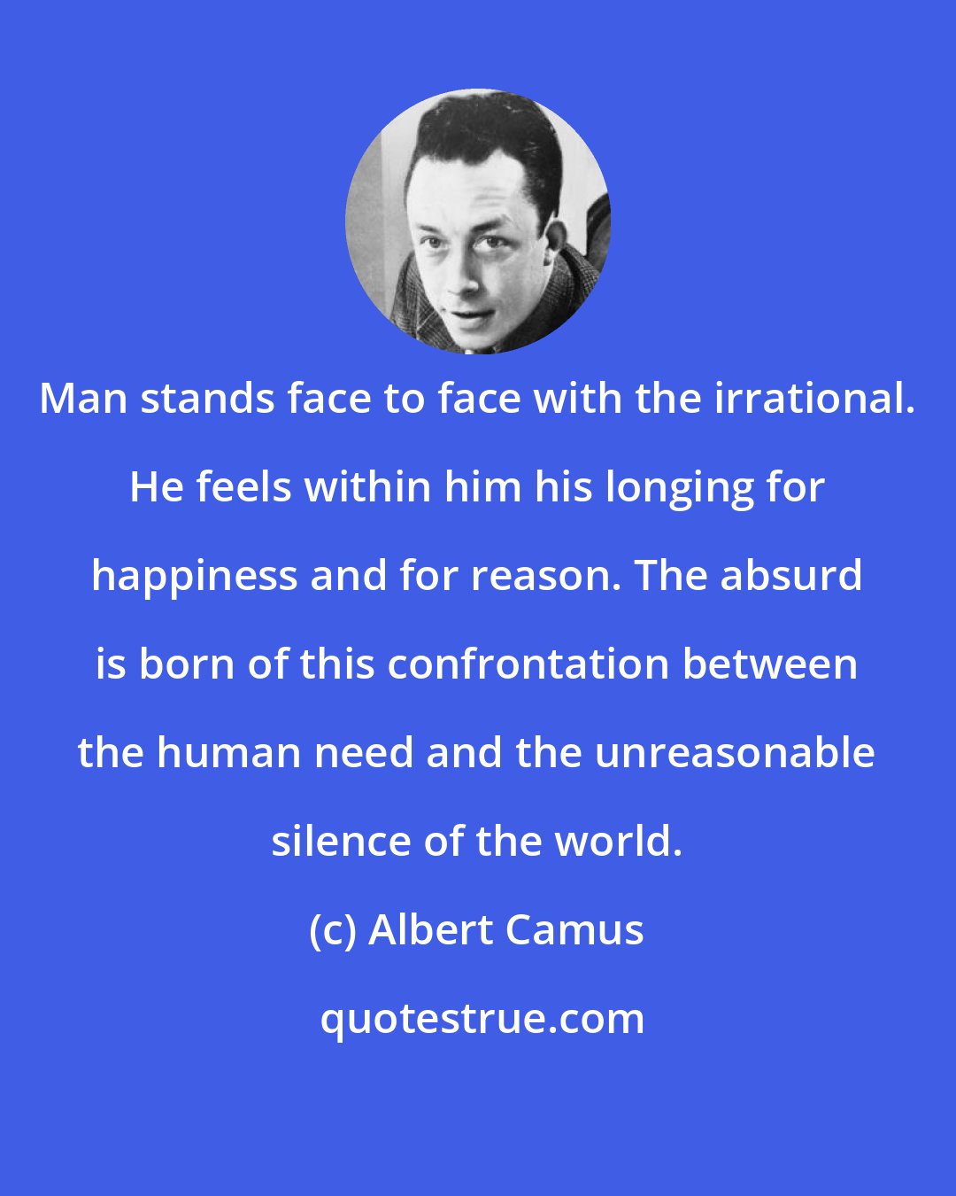 Albert Camus: Man stands face to face with the irrational. He feels within him his longing for happiness and for reason. The absurd is born of this confrontation between the human need and the unreasonable silence of the world.