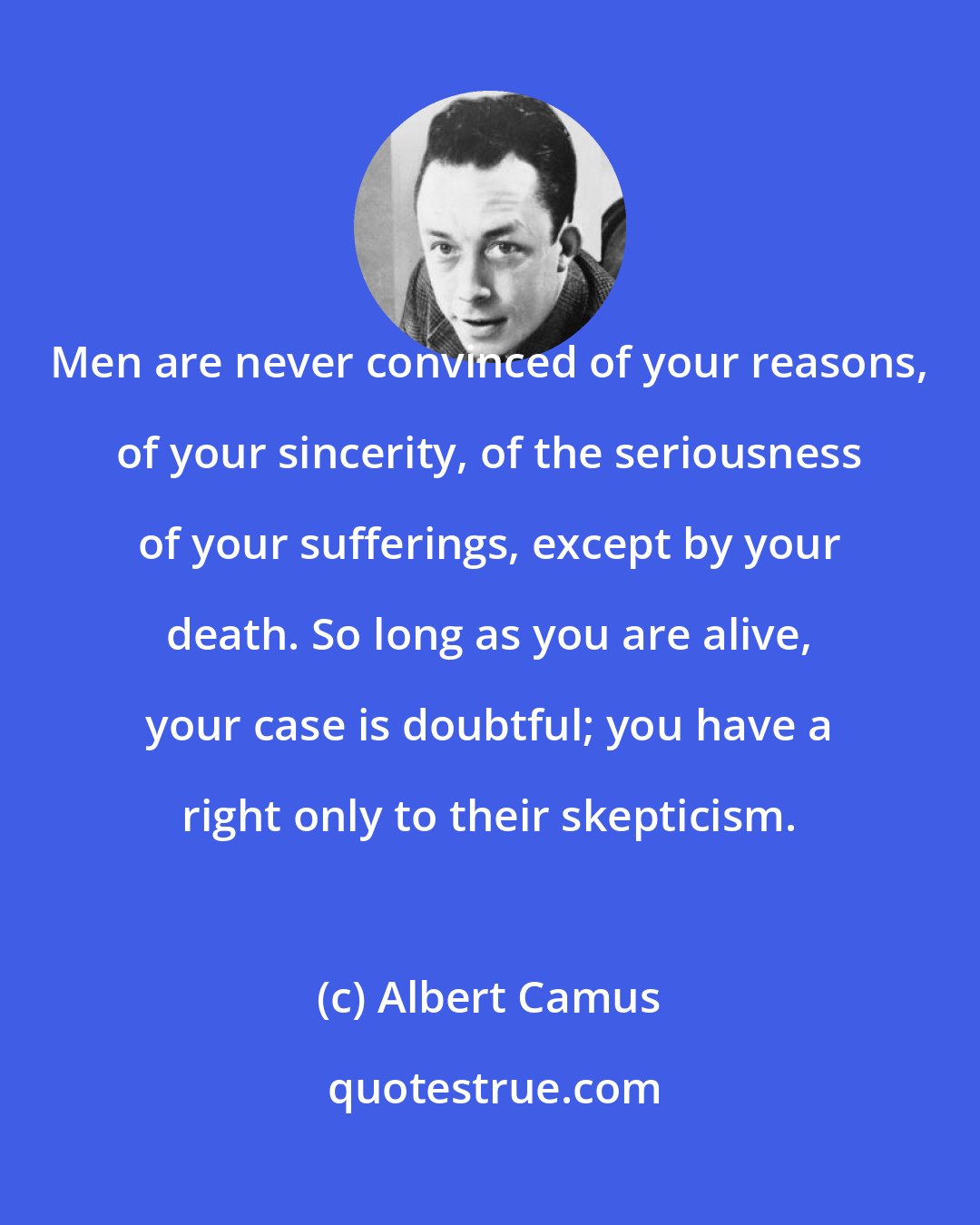 Albert Camus: Men are never convinced of your reasons, of your sincerity, of the seriousness of your sufferings, except by your death. So long as you are alive, your case is doubtful; you have a right only to their skepticism.