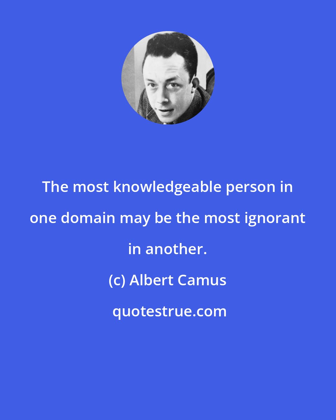 Albert Camus: The most knowledgeable person in one domain may be the most ignorant in another.