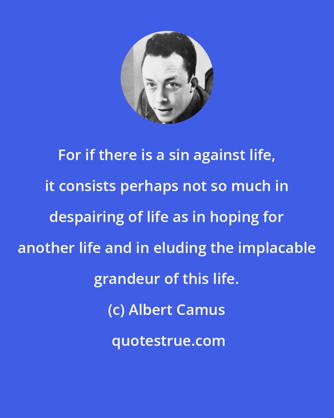 Albert Camus: For if there is a sin against life, it consists perhaps not so much in despairing of life as in hoping for another life and in eluding the implacable grandeur of this life.