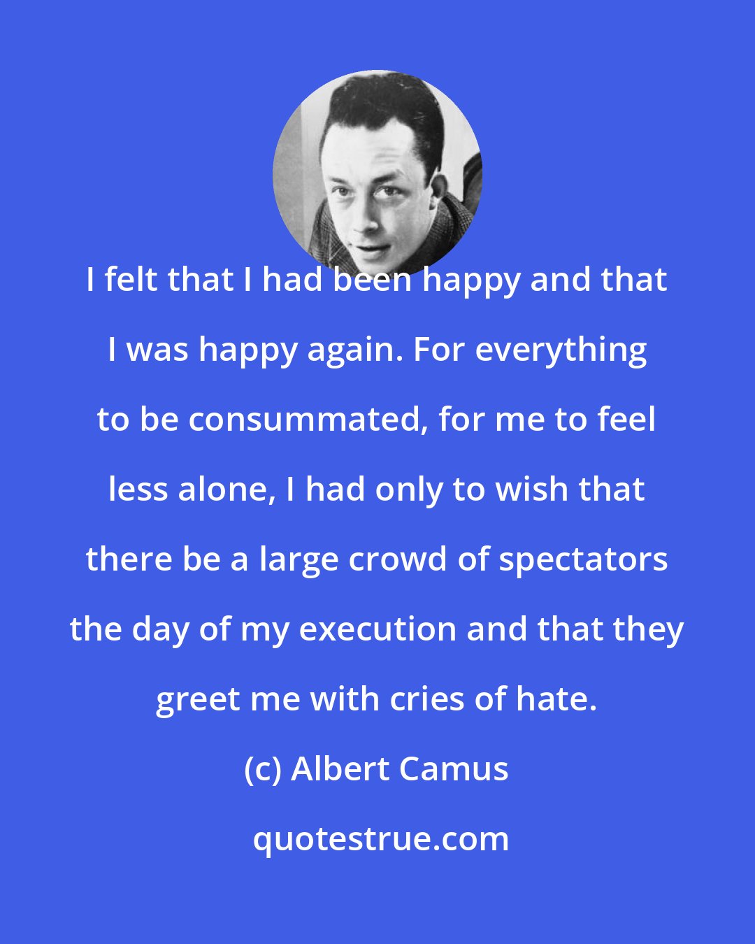 Albert Camus: I felt that I had been happy and that I was happy again. For everything to be consummated, for me to feel less alone, I had only to wish that there be a large crowd of spectators the day of my execution and that they greet me with cries of hate.