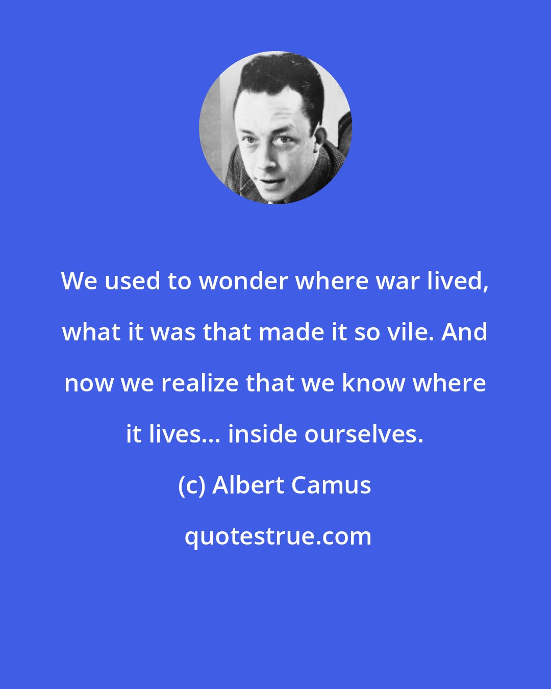 Albert Camus: We used to wonder where war lived, what it was that made it so vile. And now we realize that we know where it lives... inside ourselves.
