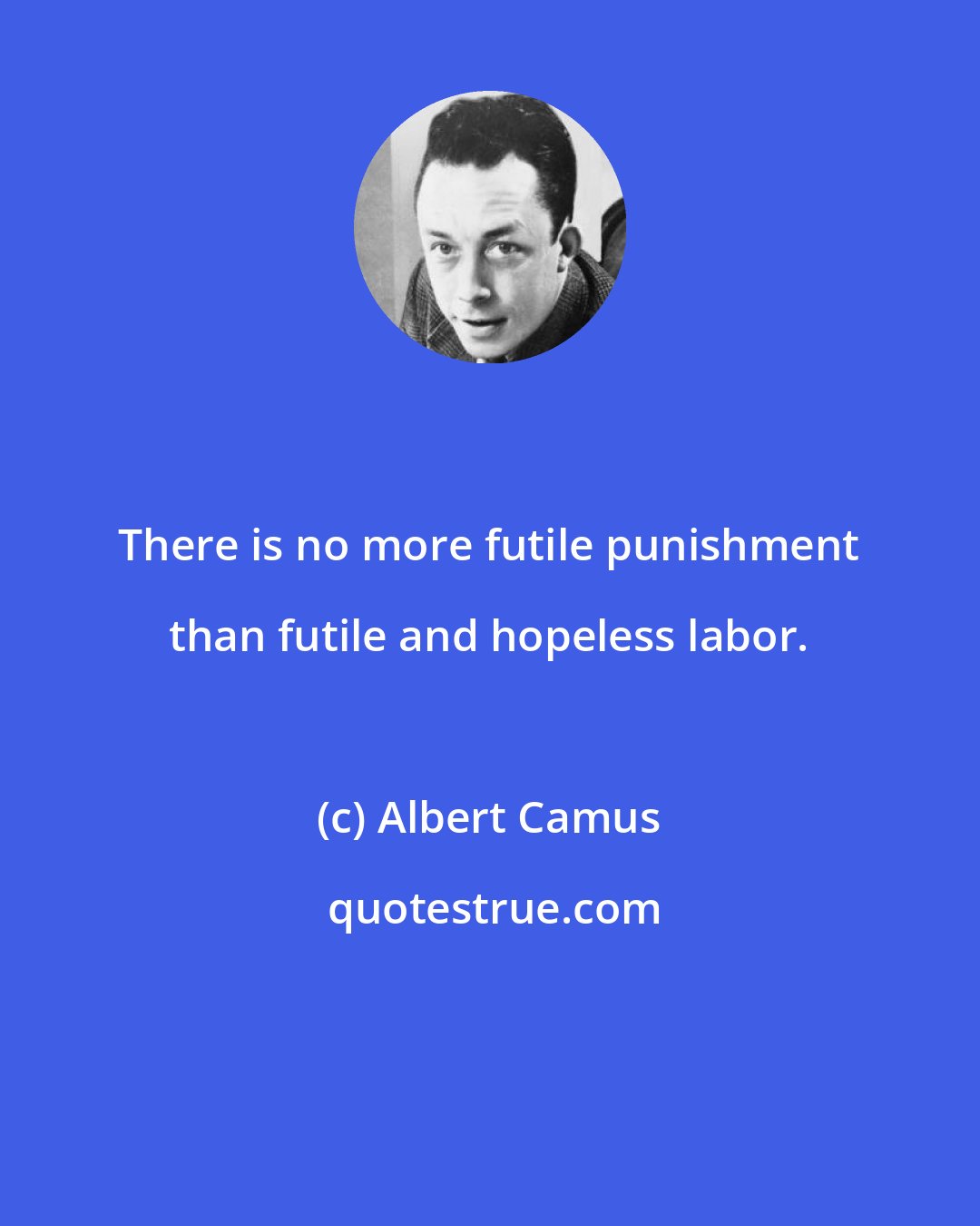 Albert Camus: There is no more futile punishment than futile and hopeless labor.