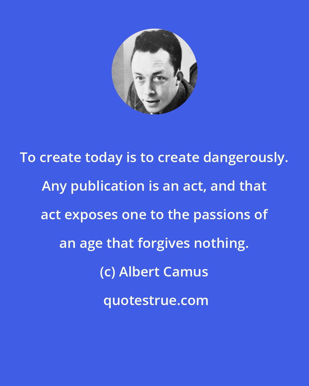 Albert Camus: To create today is to create dangerously. Any publication is an act, and that act exposes one to the passions of an age that forgives nothing.