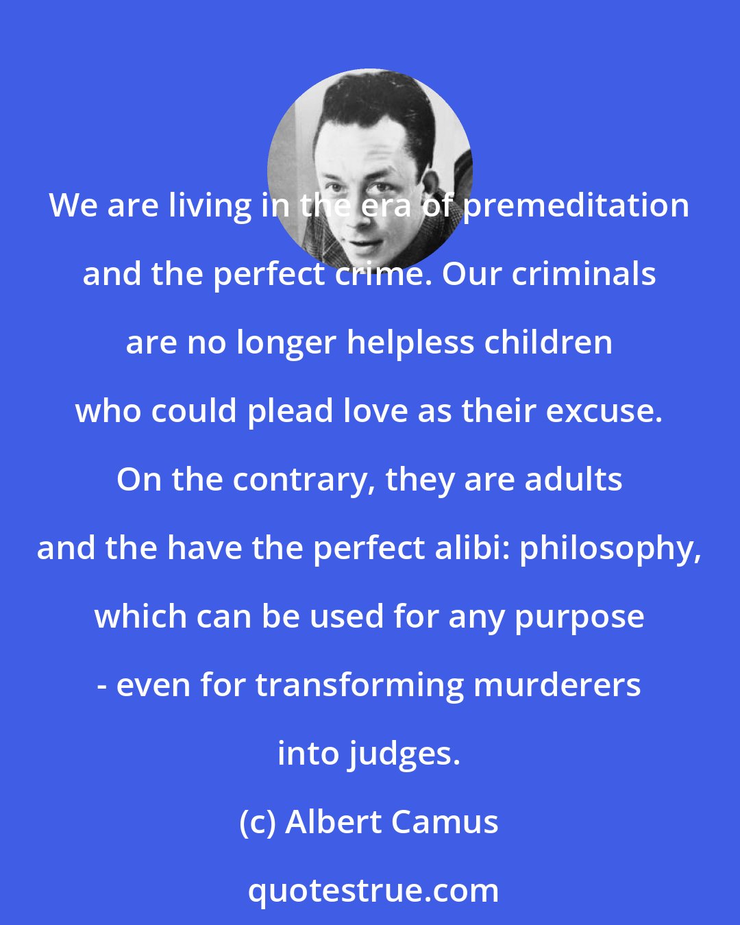 Albert Camus: We are living in the era of premeditation and the perfect crime. Our criminals are no longer helpless children who could plead love as their excuse. On the contrary, they are adults and the have the perfect alibi: philosophy, which can be used for any purpose - even for transforming murderers into judges.