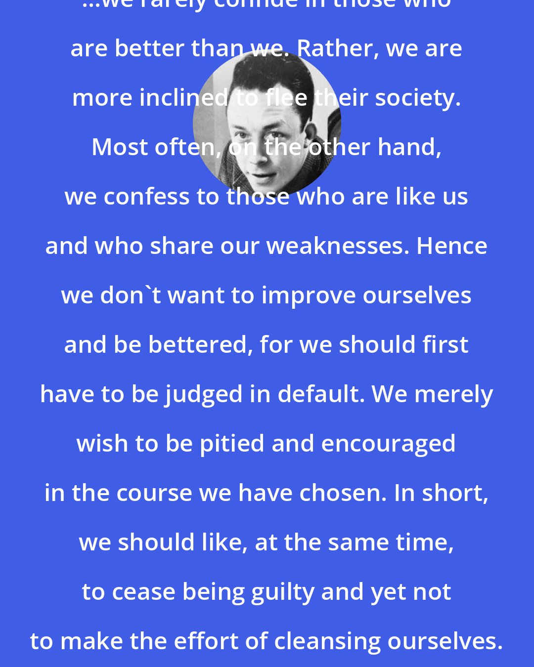 Albert Camus: ...we rarely confide in those who are better than we. Rather, we are more inclined to flee their society. Most often, on the other hand, we confess to those who are like us and who share our weaknesses. Hence we don't want to improve ourselves and be bettered, for we should first have to be judged in default. We merely wish to be pitied and encouraged in the course we have chosen. In short, we should like, at the same time, to cease being guilty and yet not to make the effort of cleansing ourselves.