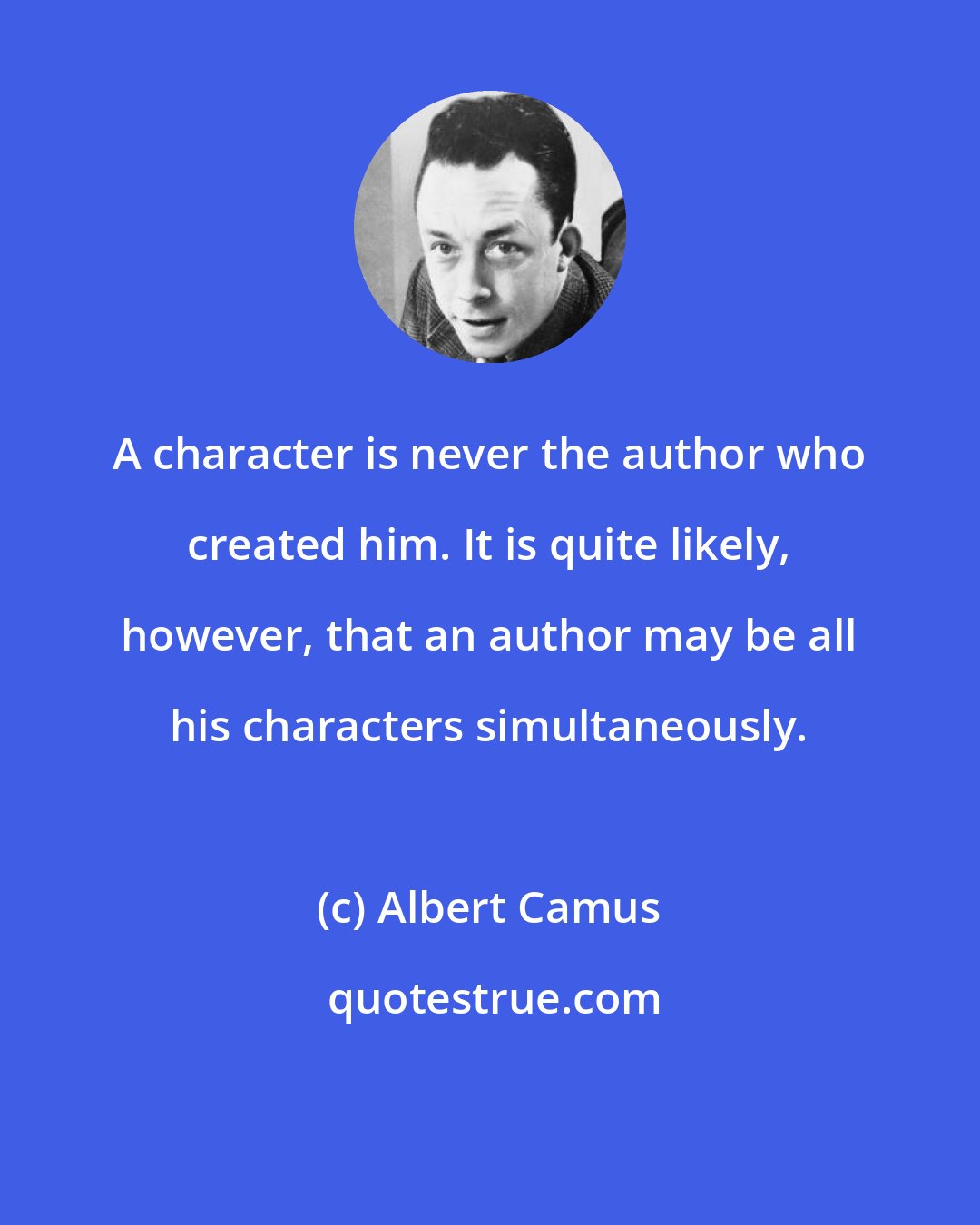 Albert Camus: A character is never the author who created him. It is quite likely, however, that an author may be all his characters simultaneously.