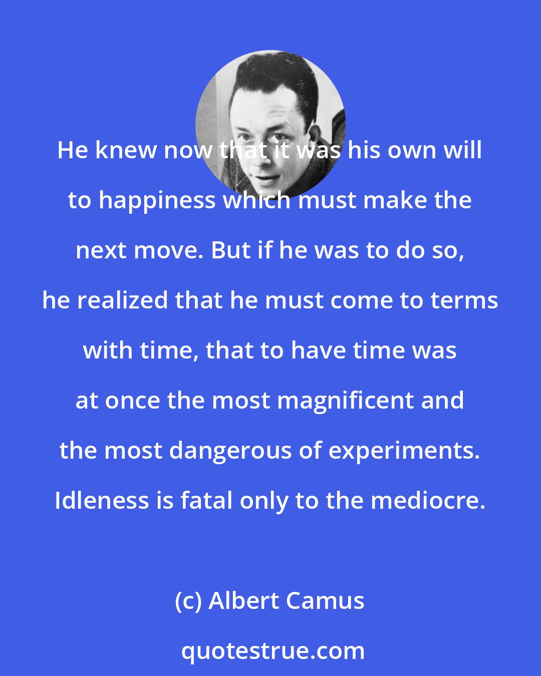 Albert Camus: He knew now that it was his own will to happiness which must make the next move. But if he was to do so, he realized that he must come to terms with time, that to have time was at once the most magnificent and the most dangerous of experiments. Idleness is fatal only to the mediocre.