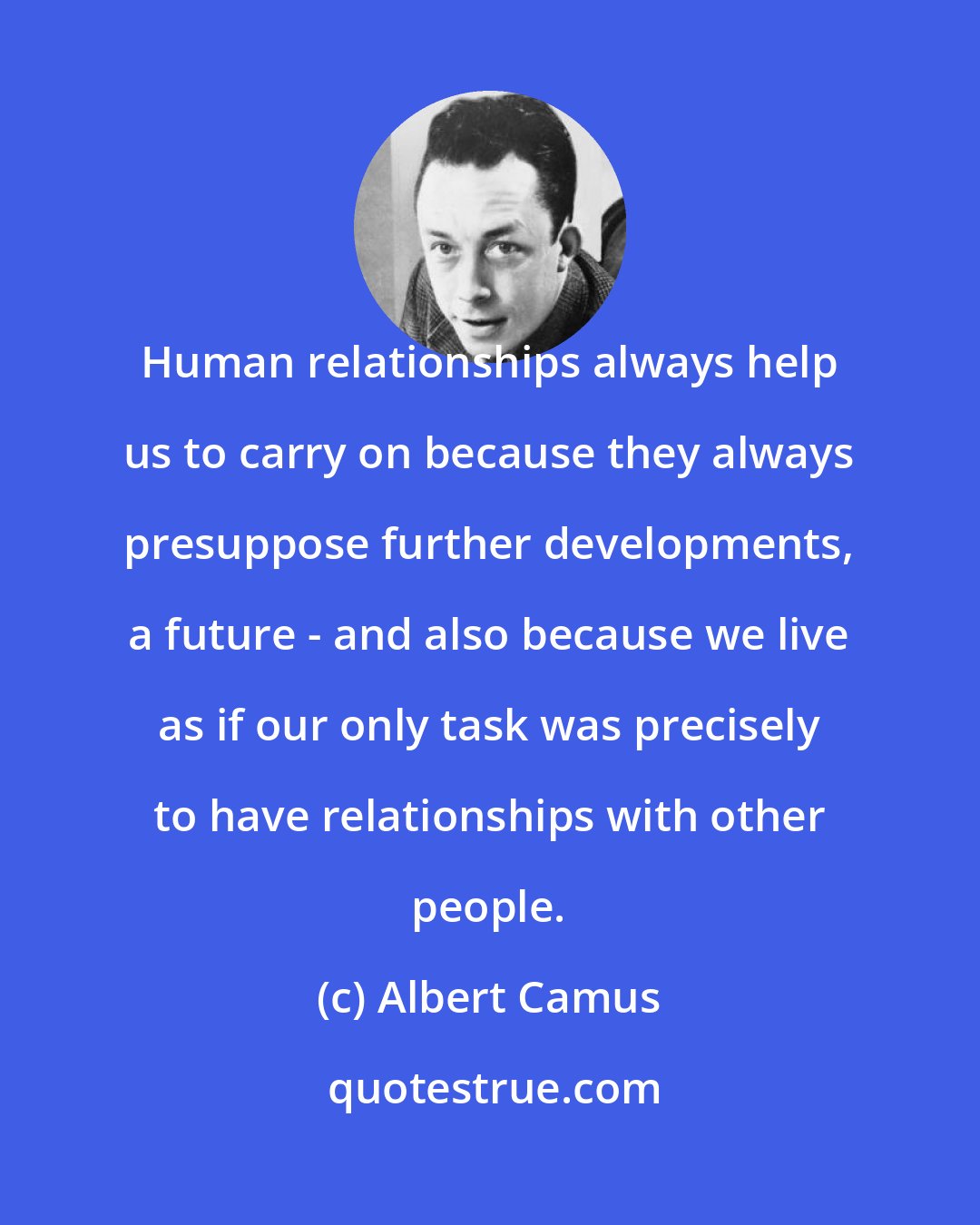 Albert Camus: Human relationships always help us to carry on because they always presuppose further developments, a future - and also because we live as if our only task was precisely to have relationships with other people.