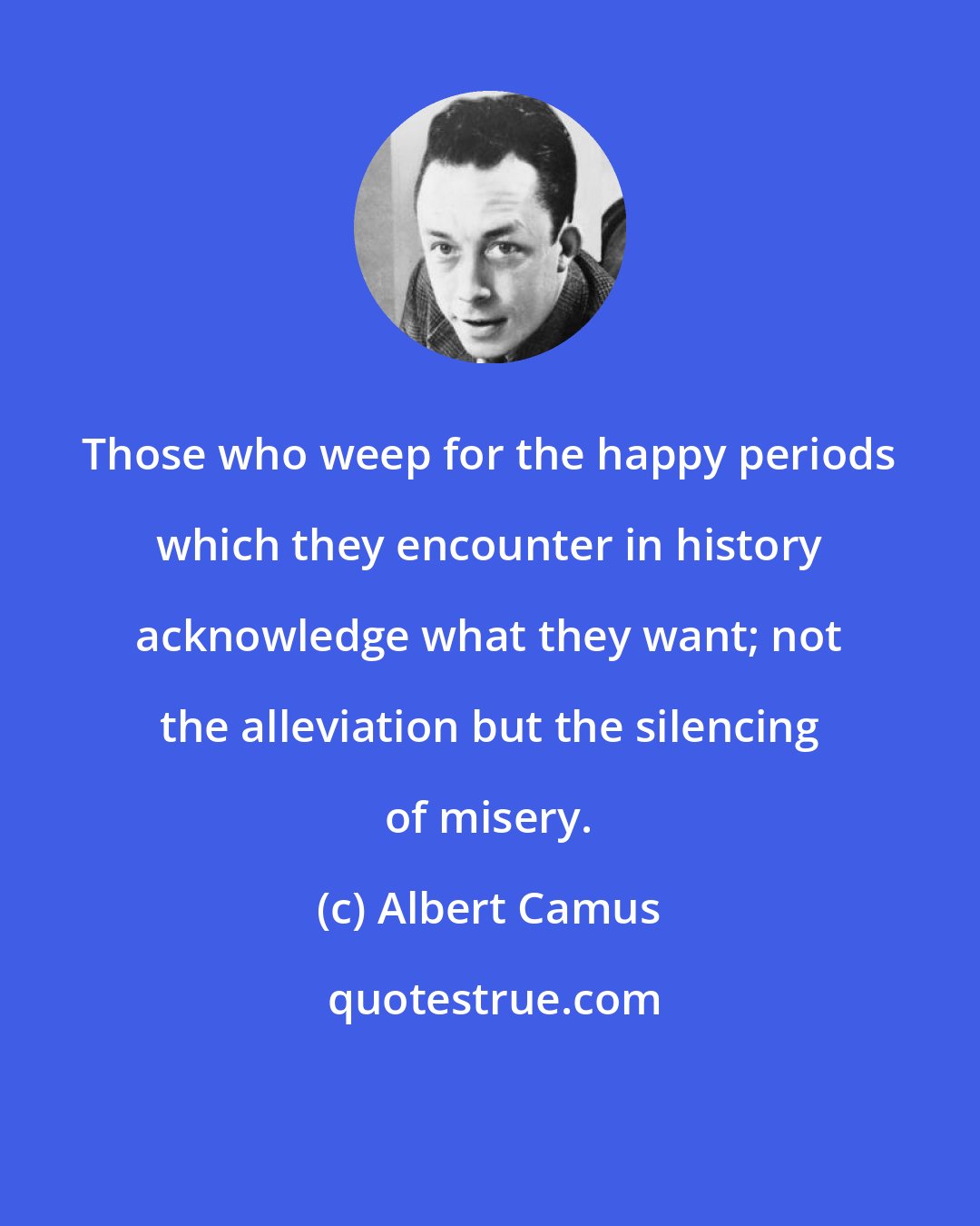 Albert Camus: Those who weep for the happy periods which they encounter in history acknowledge what they want; not the alleviation but the silencing of misery.
