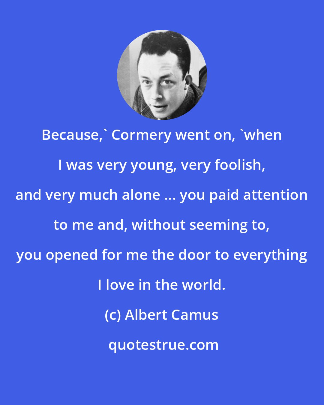 Albert Camus: Because,' Cormery went on, 'when I was very young, very foolish, and very much alone ... you paid attention to me and, without seeming to, you opened for me the door to everything I love in the world.