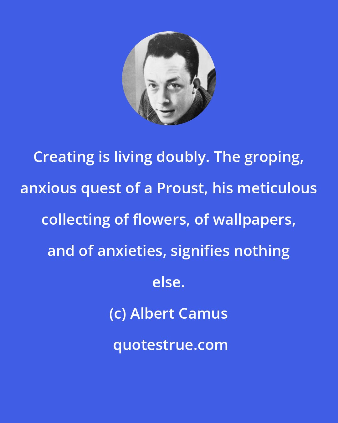Albert Camus: Creating is living doubly. The groping, anxious quest of a Proust, his meticulous collecting of flowers, of wallpapers, and of anxieties, signifies nothing else.
