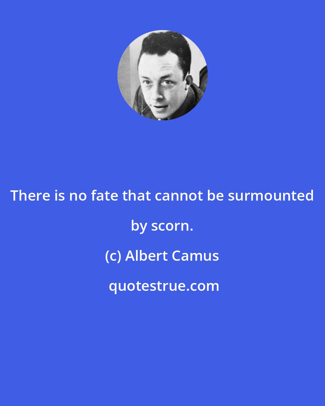 Albert Camus: There is no fate that cannot be surmounted by scorn.