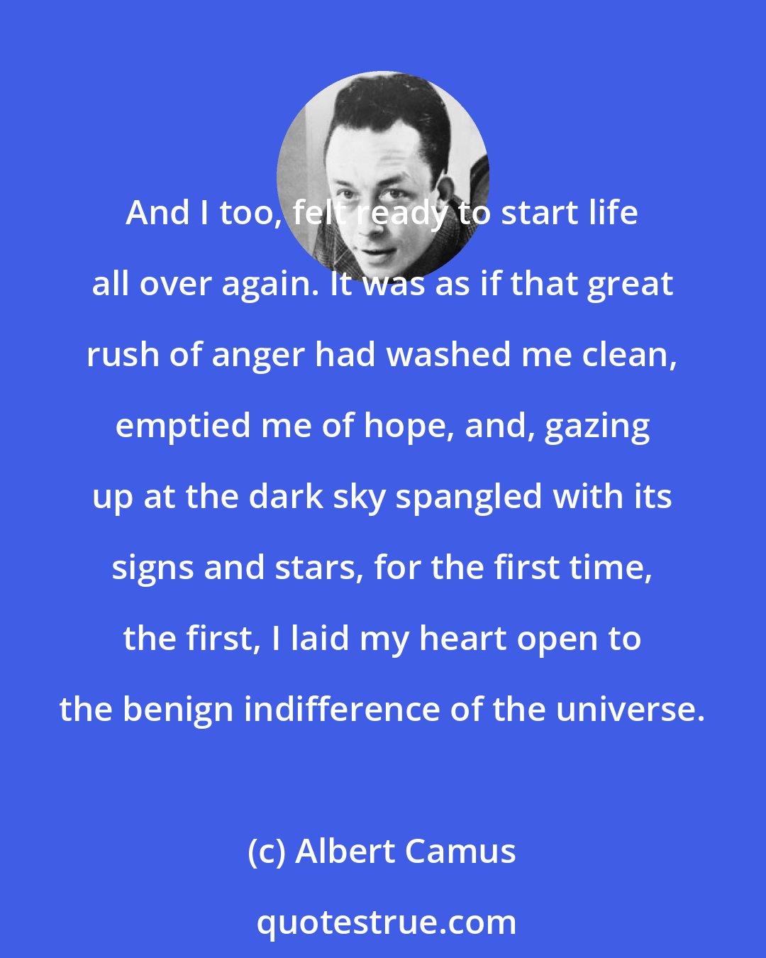 Albert Camus: And I too, felt ready to start life all over again. It was as if that great rush of anger had washed me clean, emptied me of hope, and, gazing up at the dark sky spangled with its signs and stars, for the first time, the first, I laid my heart open to the benign indifference of the universe.