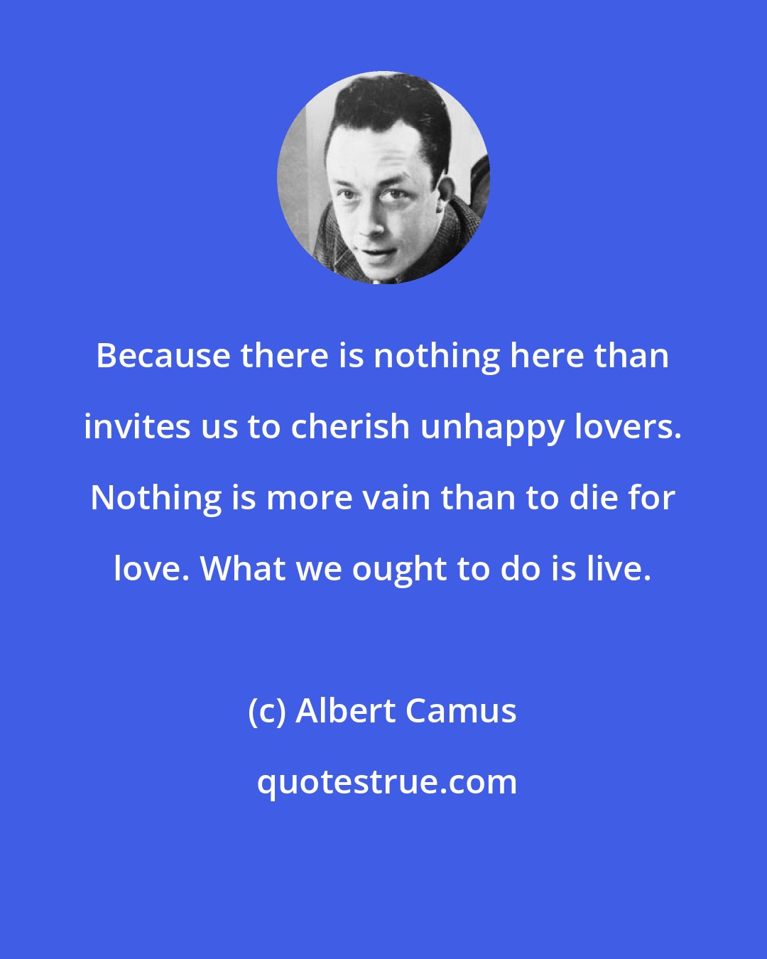 Albert Camus: Because there is nothing here than invites us to cherish unhappy lovers. Nothing is more vain than to die for love. What we ought to do is live.