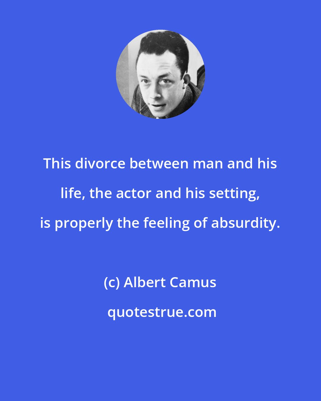 Albert Camus: This divorce between man and his life, the actor and his setting, is properly the feeling of absurdity.