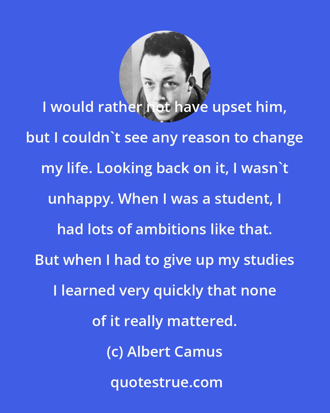 Albert Camus: I would rather not have upset him, but I couldn't see any reason to change my life. Looking back on it, I wasn't unhappy. When I was a student, I had lots of ambitions like that. But when I had to give up my studies I learned very quickly that none of it really mattered.