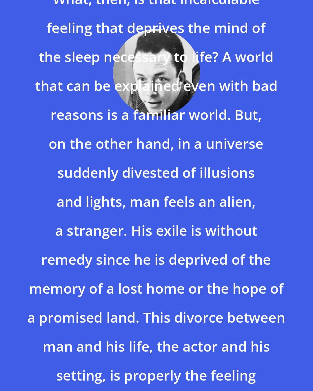 Albert Camus: What, then, is that incalculable feeling that deprives the mind of the sleep necessary to life? A world that can be explained even with bad reasons is a familiar world. But, on the other hand, in a universe suddenly divested of illusions and lights, man feels an alien, a stranger. His exile is without remedy since he is deprived of the memory of a lost home or the hope of a promised land. This divorce between man and his life, the actor and his setting, is properly the feeling of absurdity.