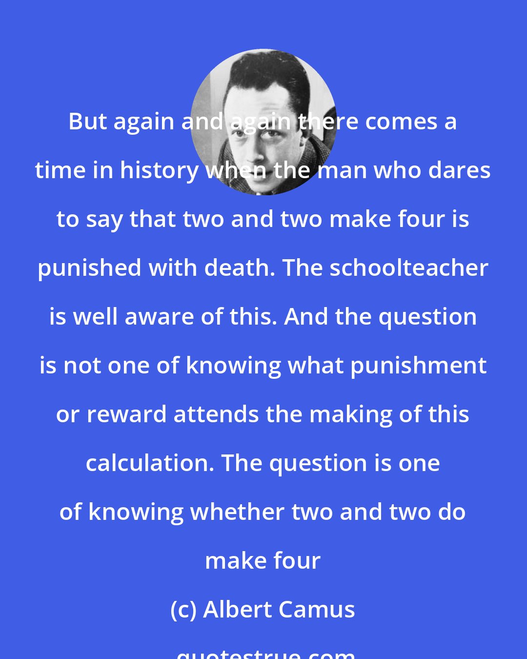 Albert Camus: But again and again there comes a time in history when the man who dares to say that two and two make four is punished with death. The schoolteacher is well aware of this. And the question is not one of knowing what punishment or reward attends the making of this calculation. The question is one of knowing whether two and two do make four