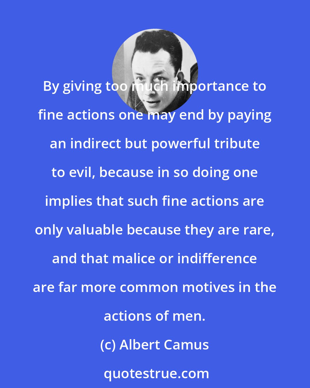 Albert Camus: By giving too much importance to fine actions one may end by paying an indirect but powerful tribute to evil, because in so doing one implies that such fine actions are only valuable because they are rare, and that malice or indifference are far more common motives in the actions of men.