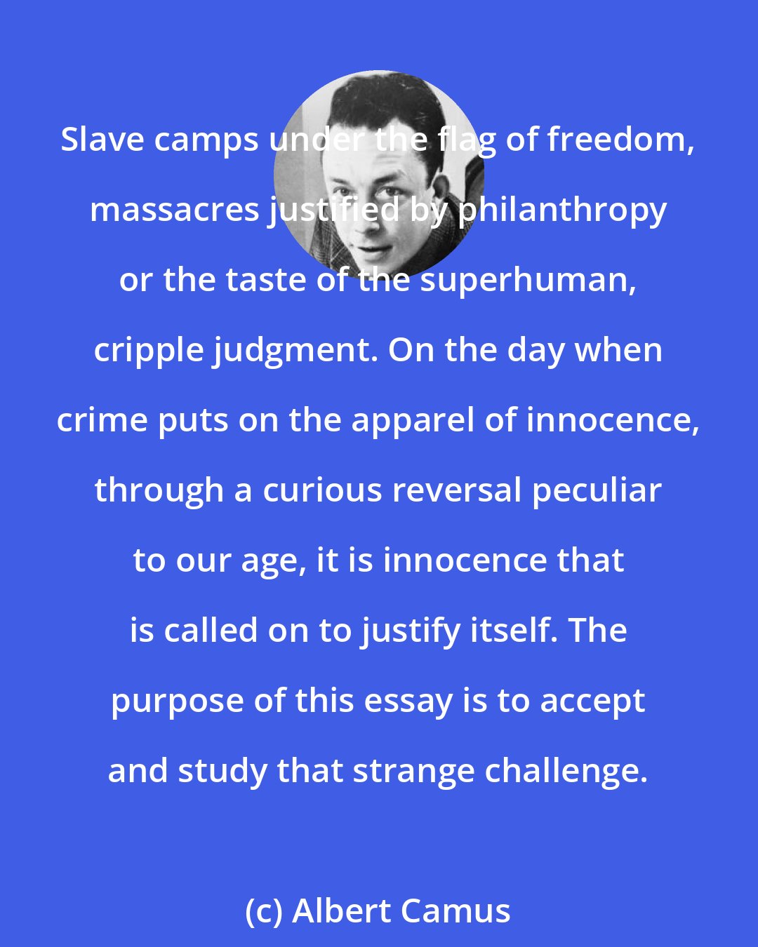 Albert Camus: Slave camps under the flag of freedom, massacres justified by philanthropy or the taste of the superhuman, cripple judgment. On the day when crime puts on the apparel of innocence, through a curious reversal peculiar to our age, it is innocence that is called on to justify itself. The purpose of this essay is to accept and study that strange challenge.