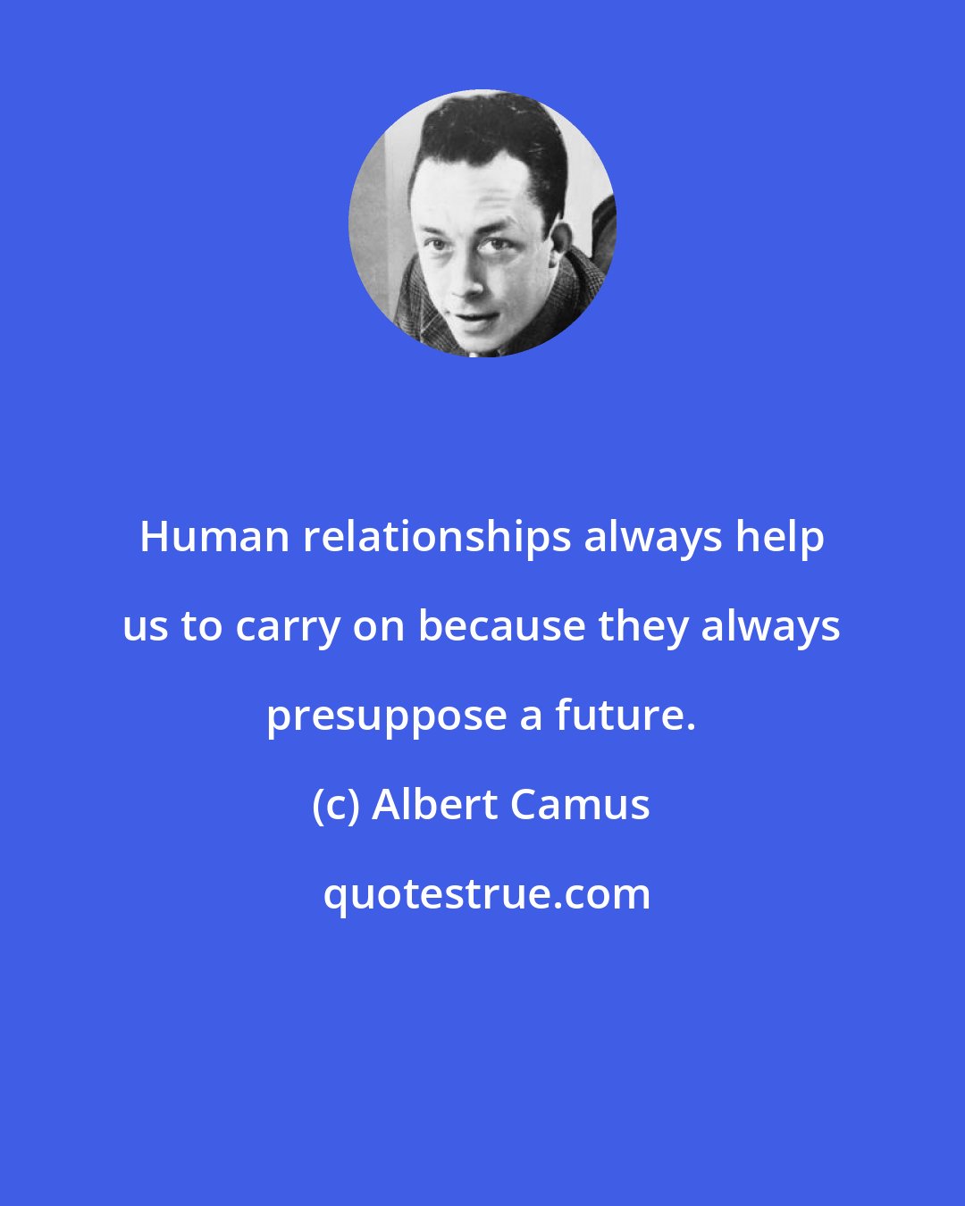 Albert Camus: Human relationships always help us to carry on because they always presuppose a future.