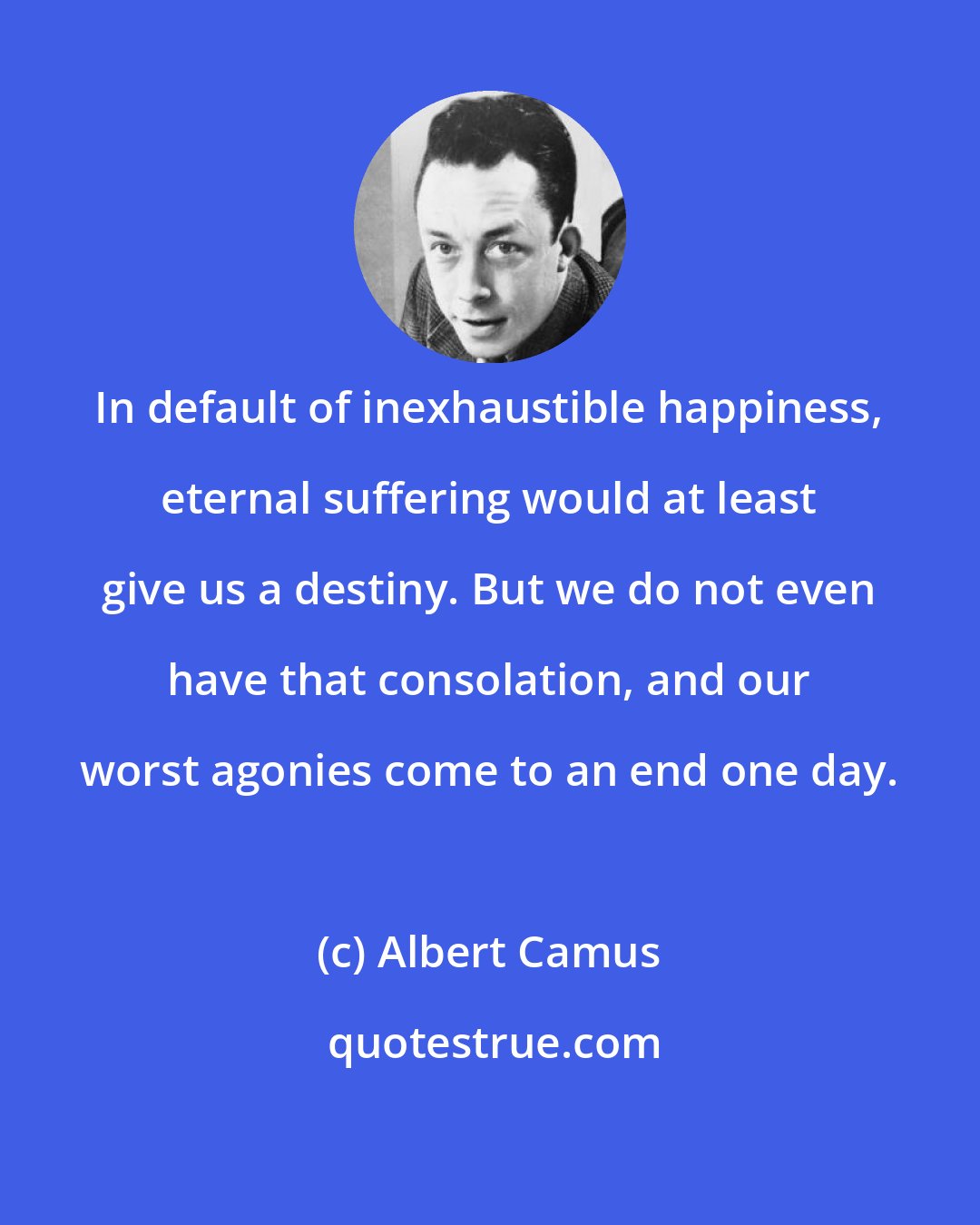 Albert Camus: In default of inexhaustible happiness, eternal suffering would at least give us a destiny. But we do not even have that consolation, and our worst agonies come to an end one day.