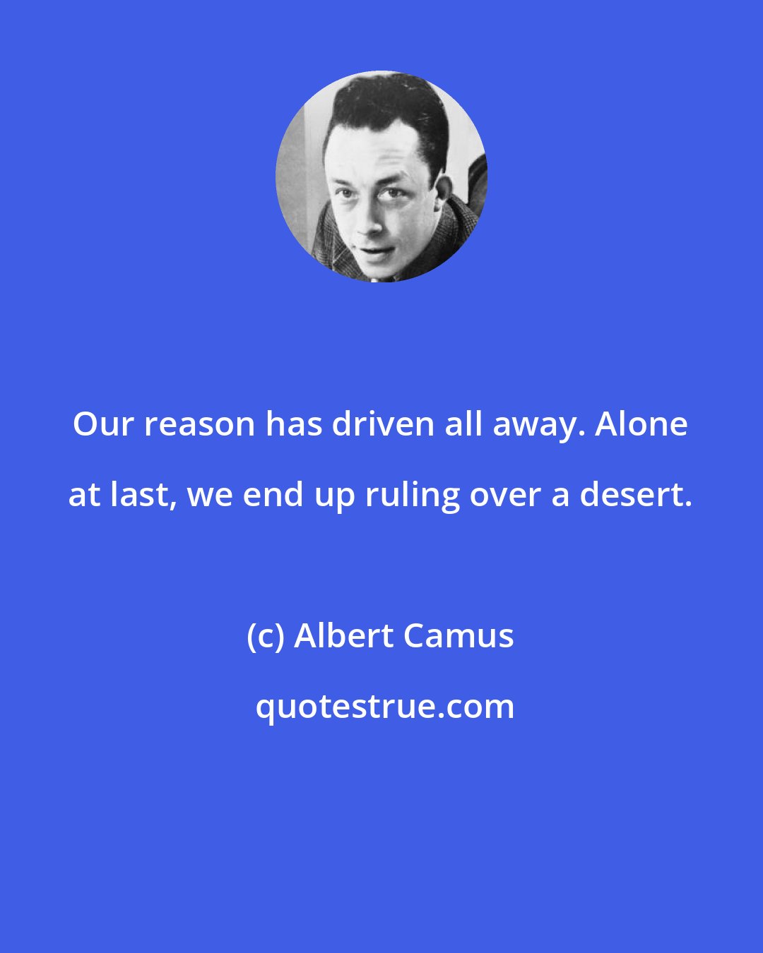 Albert Camus: Our reason has driven all away. Alone at last, we end up ruling over a desert.