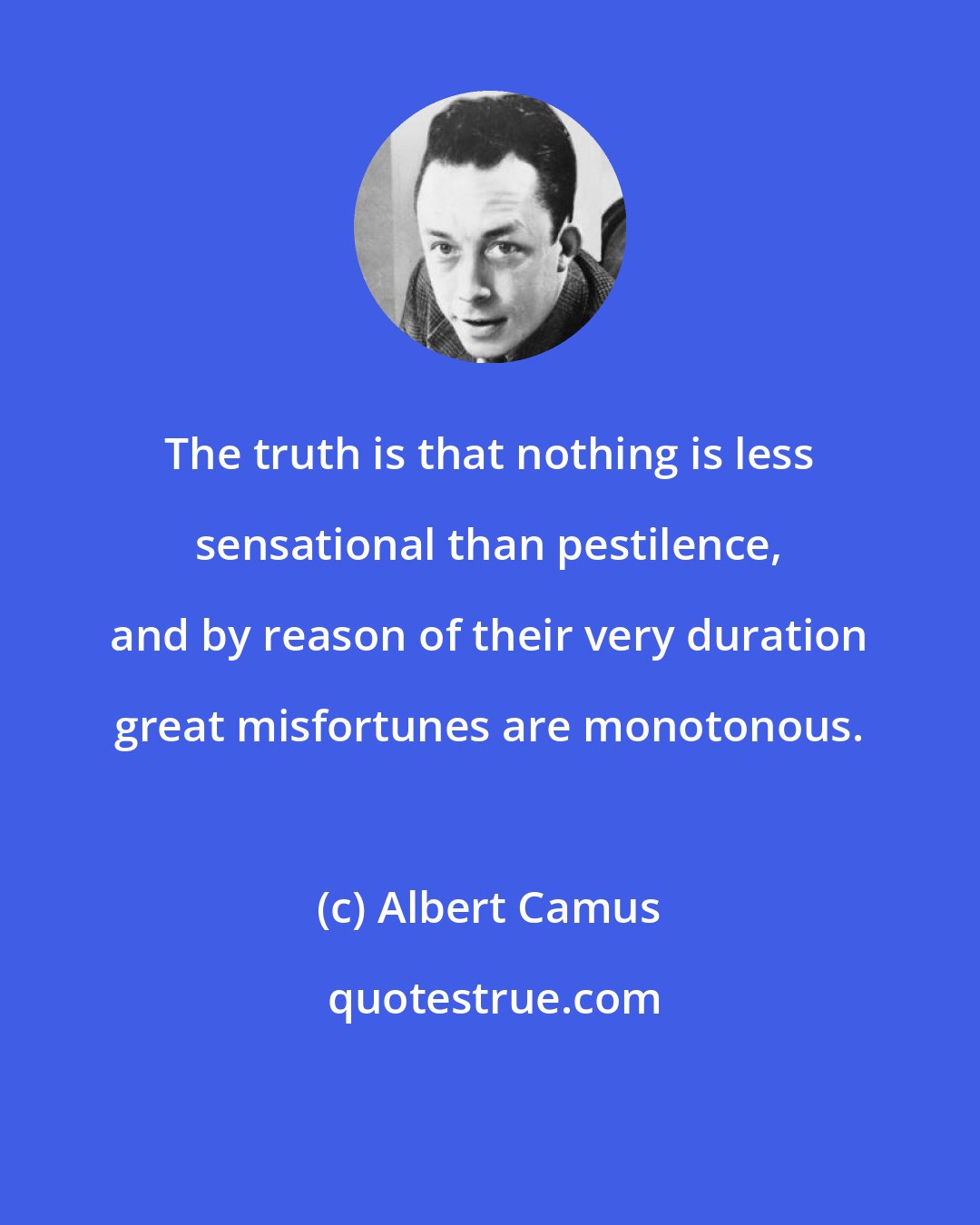 Albert Camus: The truth is that nothing is less sensational than pestilence, and by reason of their very duration great misfortunes are monotonous.