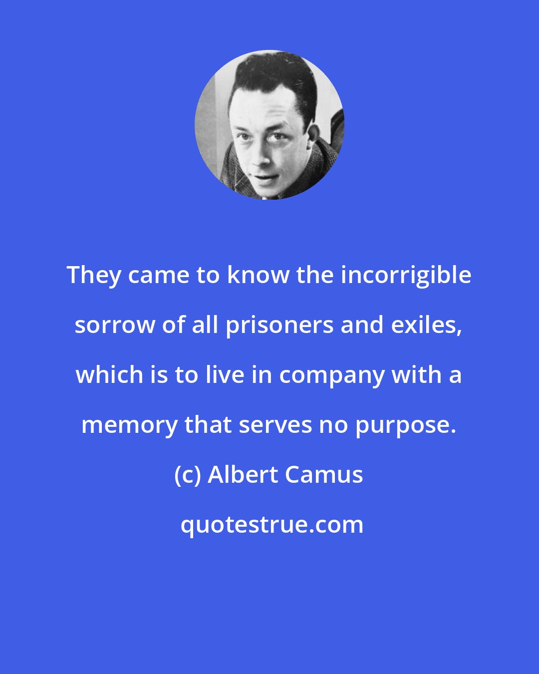 Albert Camus: They came to know the incorrigible sorrow of all prisoners and exiles, which is to live in company with a memory that serves no purpose.