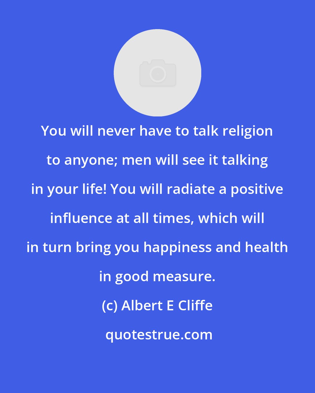 Albert E Cliffe: You will never have to talk religion to anyone; men will see it talking in your life! You will radiate a positive influence at all times, which will in turn bring you happiness and health in good measure.