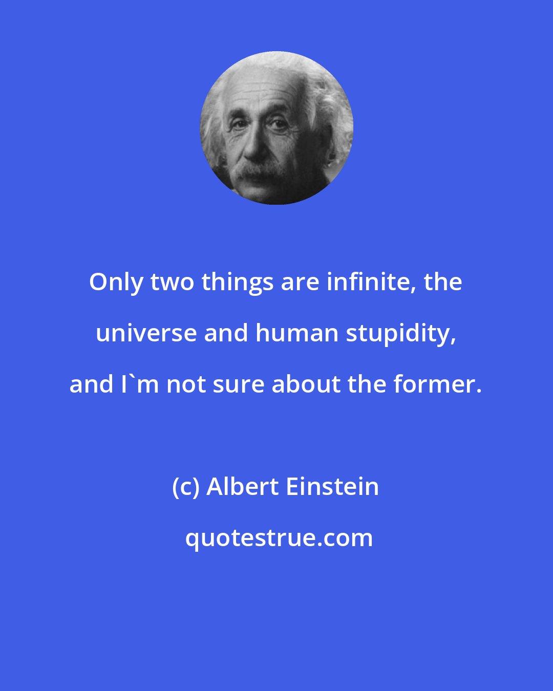 Albert Einstein: Only two things are infinite, the universe and human stupidity, and I'm not sure about the former.