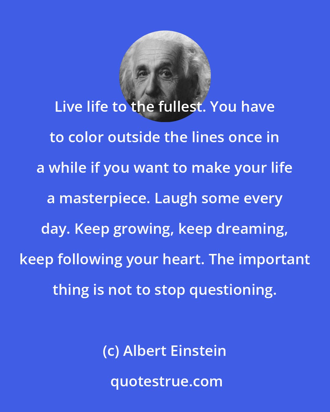 Albert Einstein: Live life to the fullest. You have to color outside the lines once in a while if you want to make your life a masterpiece. Laugh some every day. Keep growing, keep dreaming, keep following your heart. The important thing is not to stop questioning.
