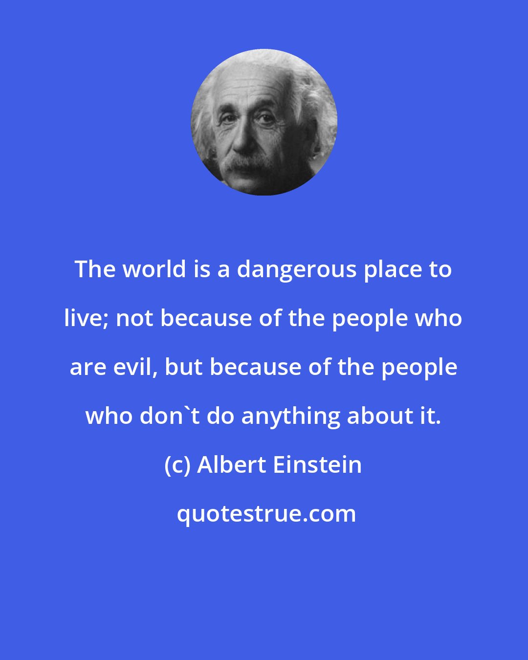 Albert Einstein: The world is a dangerous place to live; not because of the people who are evil, but because of the people who don't do anything about it.