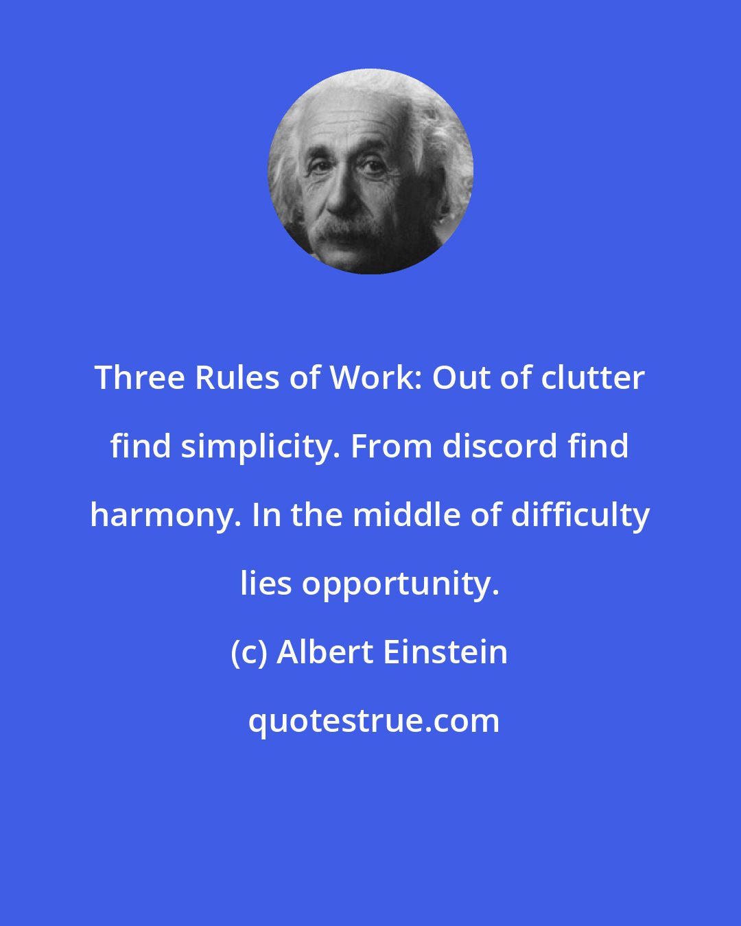 Albert Einstein: Three Rules of Work: Out of clutter find simplicity. From discord find harmony. In the middle of difficulty lies opportunity.