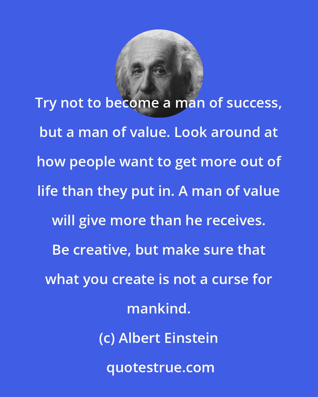 Albert Einstein: Try not to become a man of success, but a man of value. Look around at how people want to get more out of life than they put in. A man of value will give more than he receives. Be creative, but make sure that what you create is not a curse for mankind.