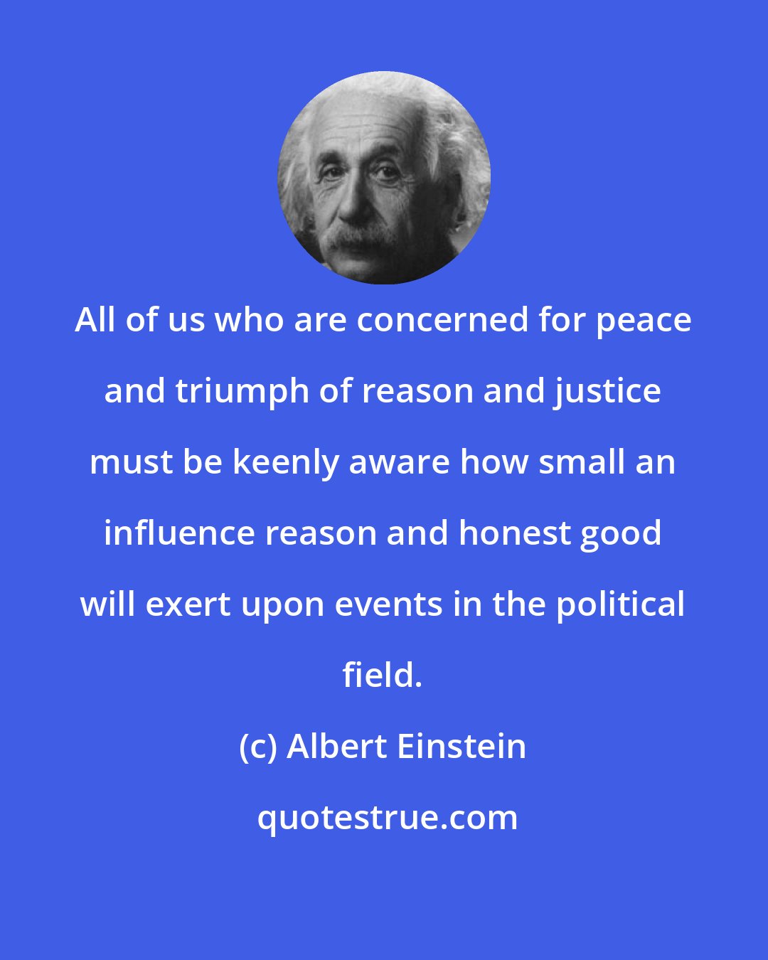 Albert Einstein: All of us who are concerned for peace and triumph of reason and justice must be keenly aware how small an influence reason and honest good will exert upon events in the political field.