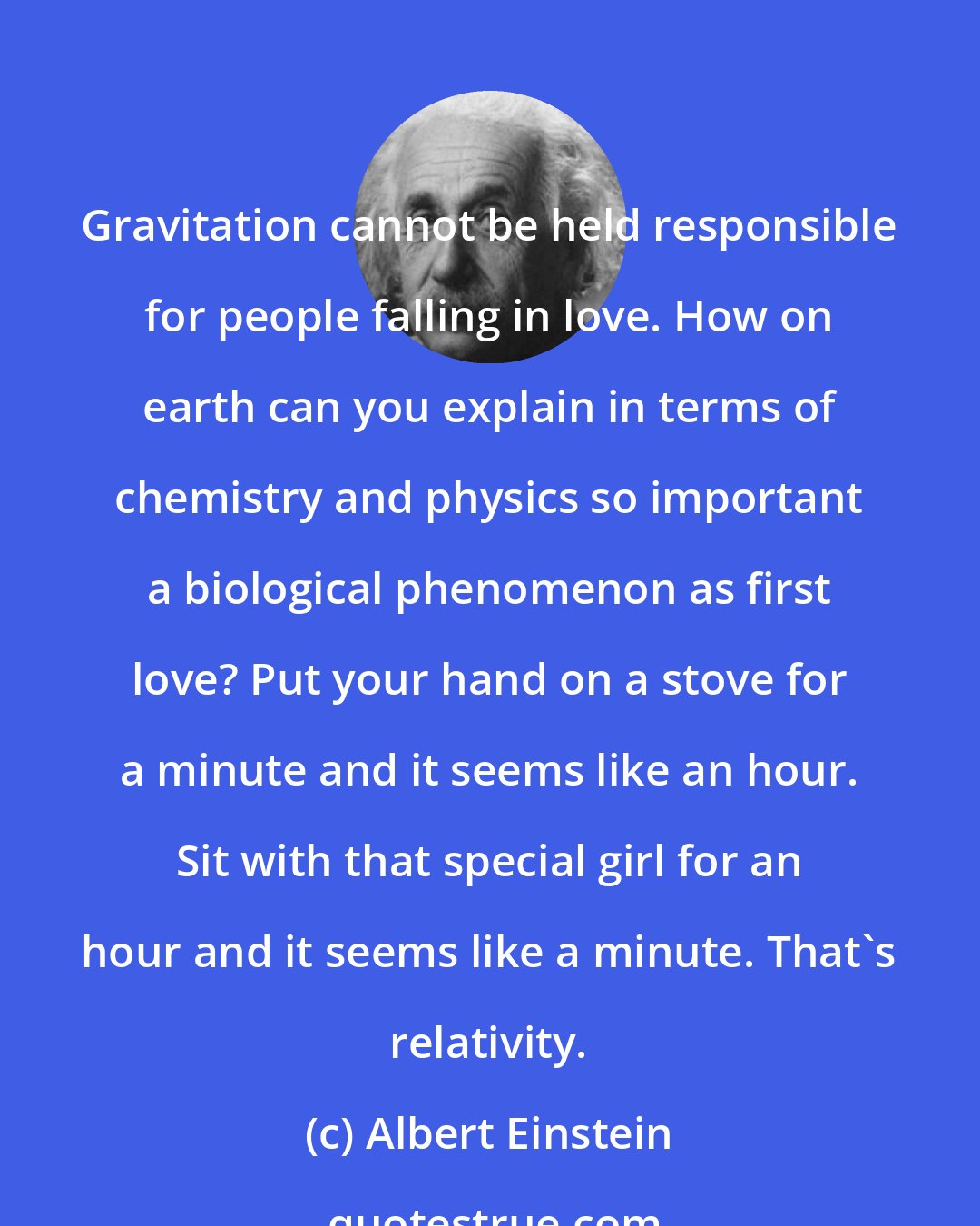 Albert Einstein: Gravitation cannot be held responsible for people falling in love. How on earth can you explain in terms of chemistry and physics so important a biological phenomenon as first love? Put your hand on a stove for a minute and it seems like an hour. Sit with that special girl for an hour and it seems like a minute. That's relativity.
