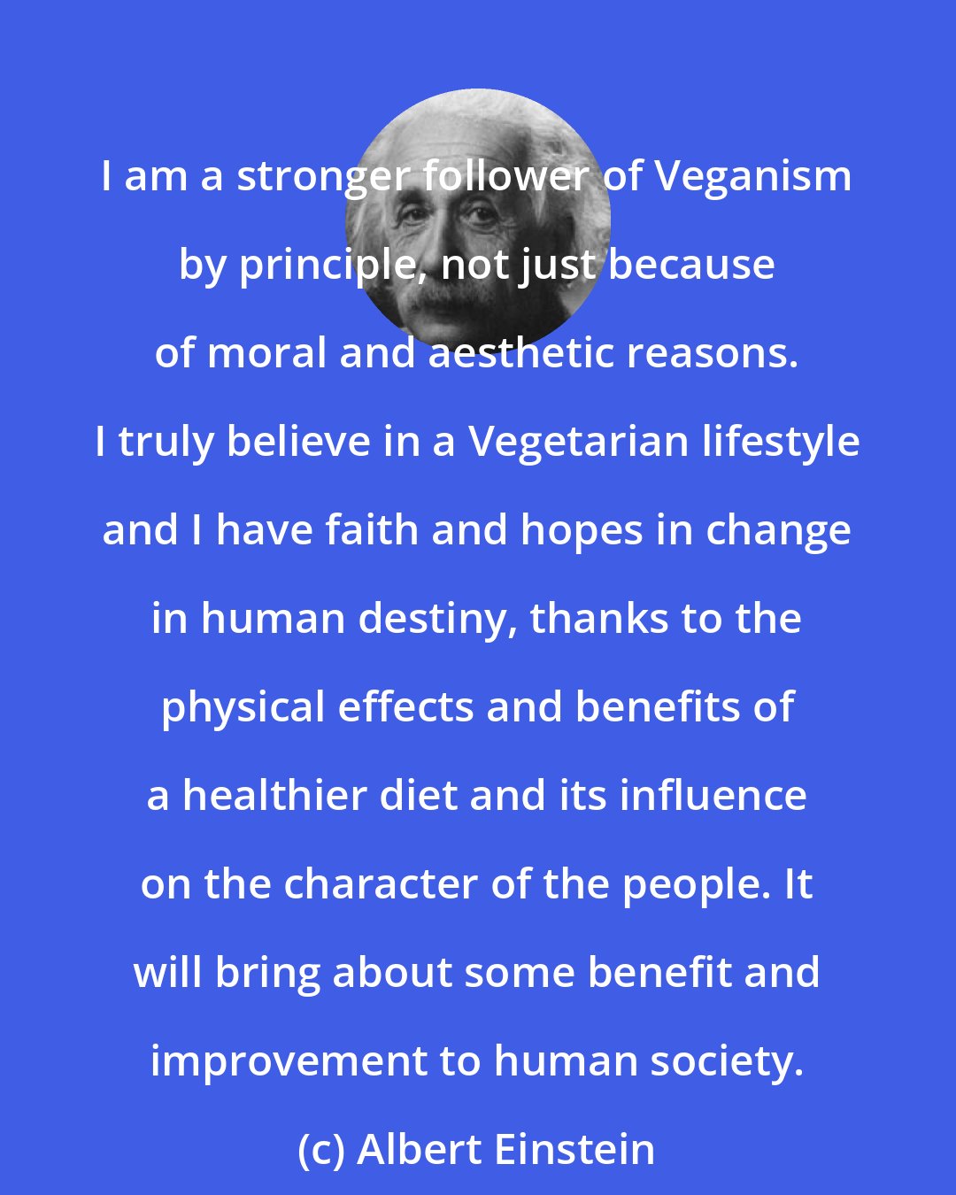 Albert Einstein: I am a stronger follower of Veganism by principle, not just because of moral and aesthetic reasons. I truly believe in a Vegetarian lifestyle and I have faith and hopes in change in human destiny, thanks to the physical effects and benefits of a healthier diet and its influence on the character of the people. It will bring about some benefit and improvement to human society.