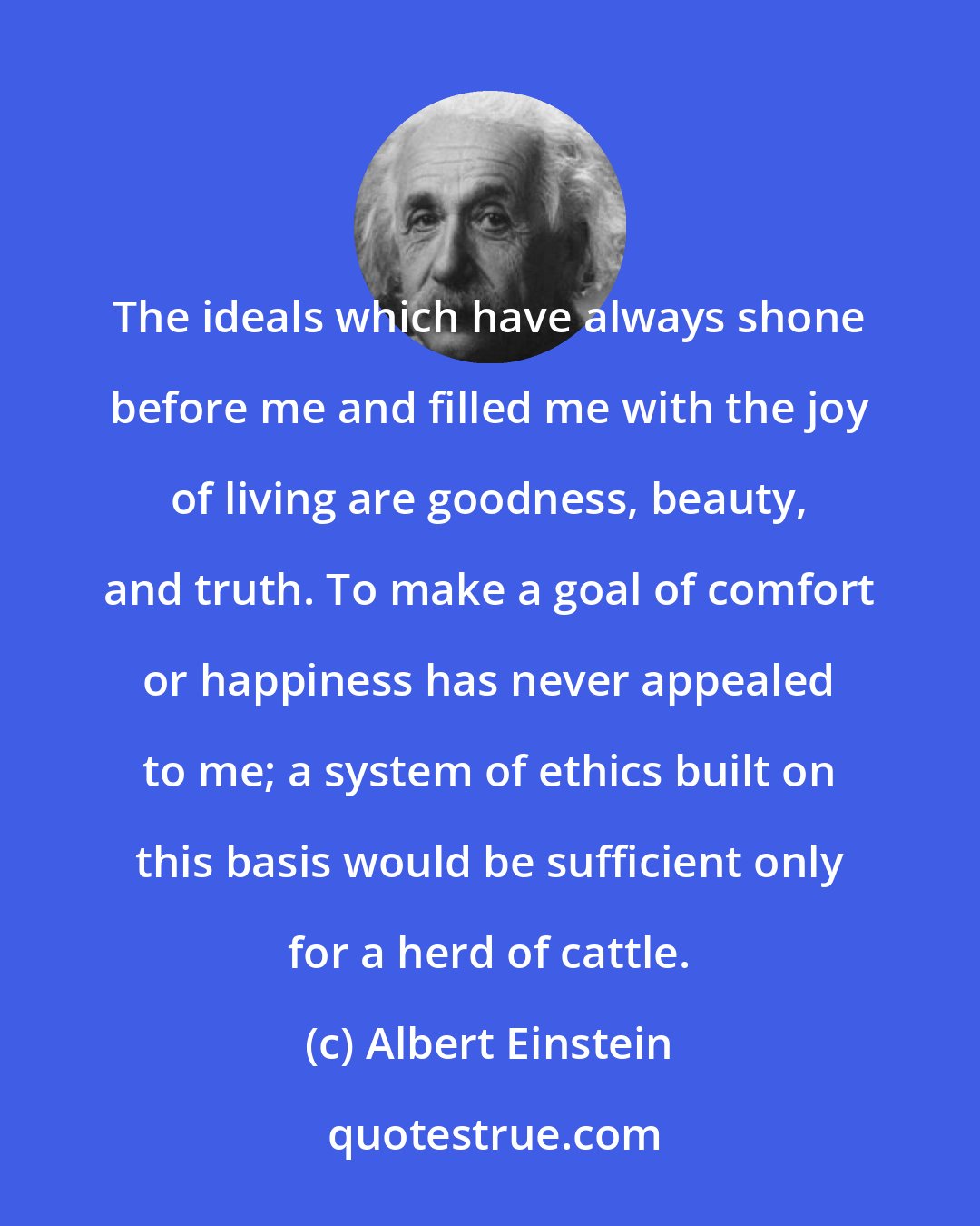 Albert Einstein: The ideals which have always shone before me and filled me with the joy of living are goodness, beauty, and truth. To make a goal of comfort or happiness has never appealed to me; a system of ethics built on this basis would be sufficient only for a herd of cattle.
