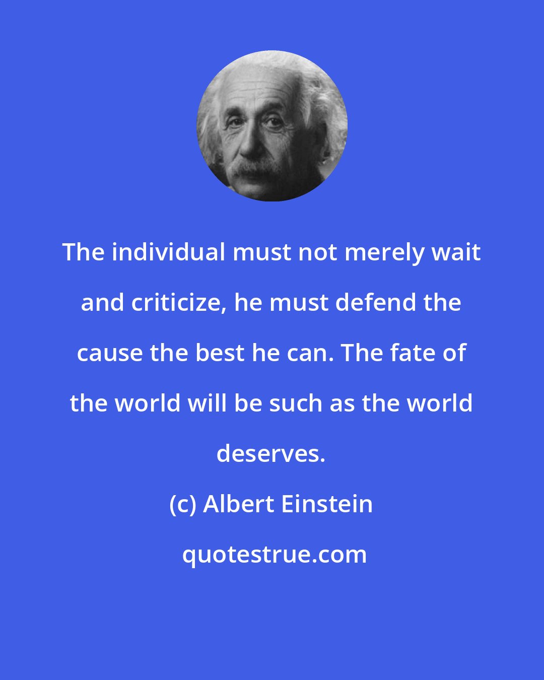 Albert Einstein: The individual must not merely wait and criticize, he must defend the cause the best he can. The fate of the world will be such as the world deserves.