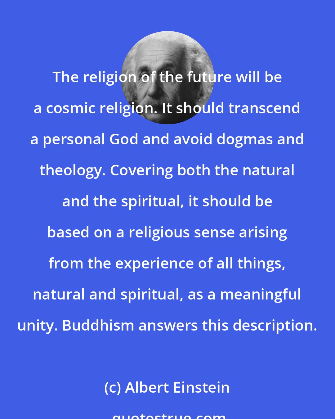 Albert Einstein: The religion of the future will be a cosmic religion. It should transcend a personal God and avoid dogmas and theology. Covering both the natural and the spiritual, it should be based on a religious sense arising from the experience of all things, natural and spiritual, as a meaningful unity. Buddhism answers this description.