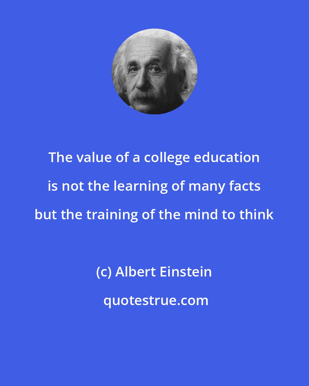 Albert Einstein: The value of a college education is not the learning of many facts but the training of the mind to think