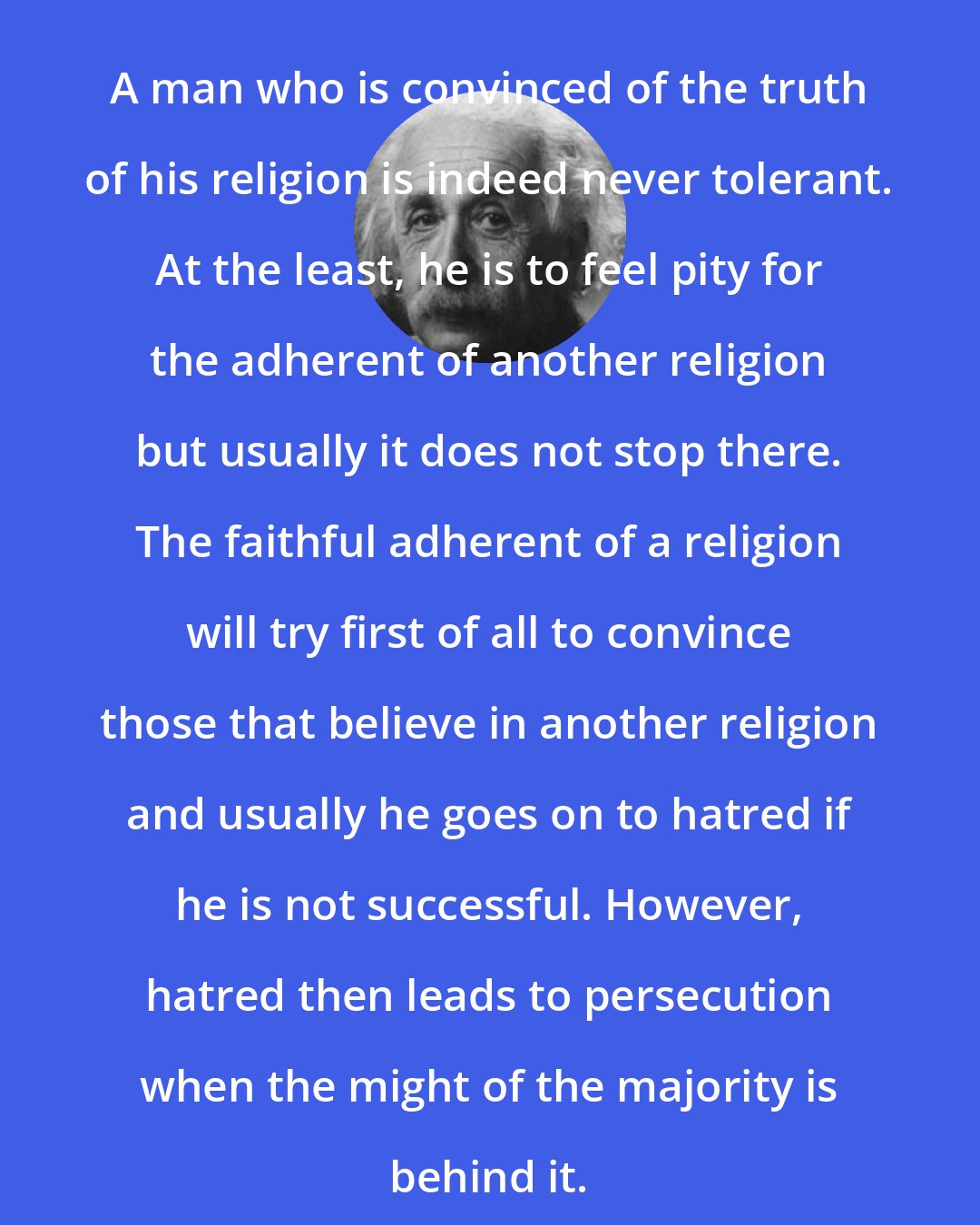 Albert Einstein: A man who is convinced of the truth of his religion is indeed never tolerant. At the least, he is to feel pity for the adherent of another religion but usually it does not stop there. The faithful adherent of a religion will try first of all to convince those that believe in another religion and usually he goes on to hatred if he is not successful. However, hatred then leads to persecution when the might of the majority is behind it.